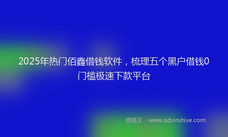 2025年热门佰鑫借钱软件，梳理五个黑户借钱0门槛极速下款平台