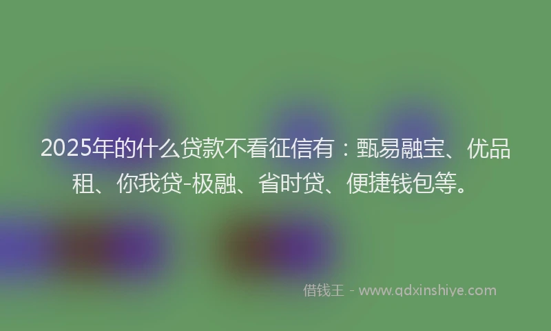 2025年的什么贷款不看征信有：甄易融宝、优品租、你我贷-极融、省时贷、便捷钱包等。