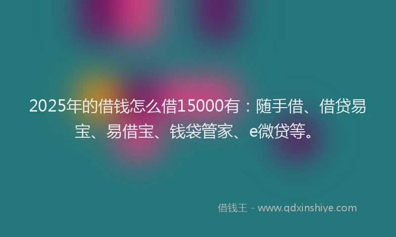 2025年的借钱怎么借15000有：随手借、借贷易宝、易借宝、钱袋管家、e微贷等。