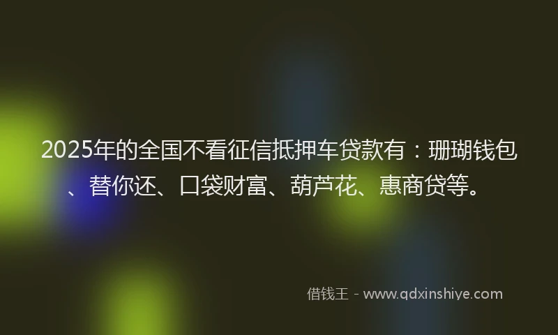 2025年的全国不看征信抵押车贷款有：珊瑚钱包、替你还、口袋财富、葫芦花、惠商贷等。