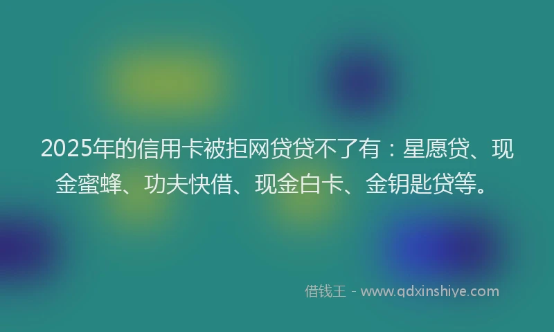 2025年的信用卡被拒网贷贷不了有：星愿贷、现金蜜蜂、功夫快借、现金白卡、金钥匙贷等。