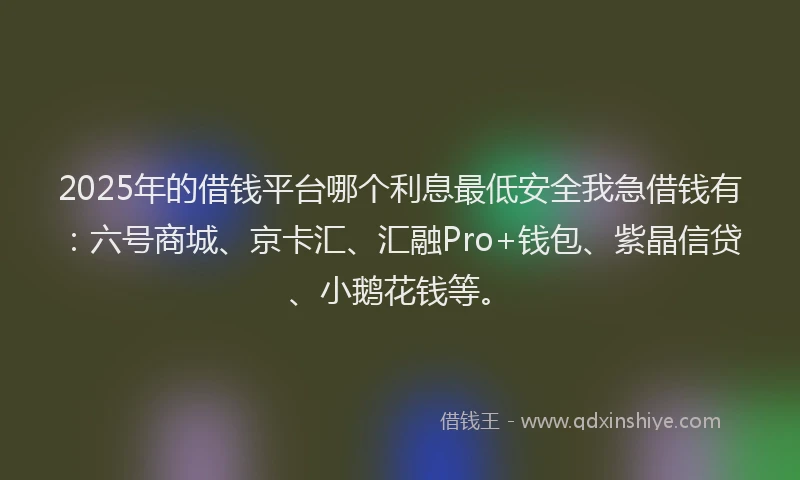 2025年的借钱平台哪个利息最低安全我急借钱有：六号商城、京卡汇、汇融Pro+钱包、紫晶信贷、小鹅花钱等。