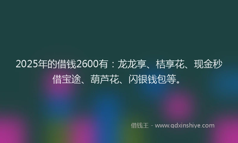 2025年的借钱2600有：龙龙享、桔享花、现金秒借宝途、葫芦花、闪银钱包等。