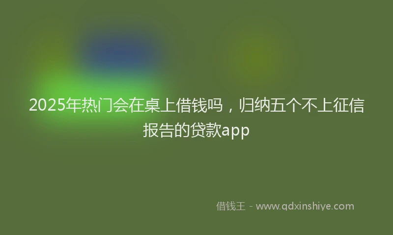 2025年热门会在桌上借钱吗，归纳五个不上征信报告的贷款app