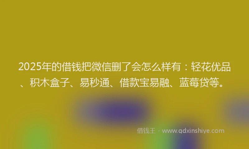 2025年的借钱把微信删了会怎么样有：轻花优品、积木盒子、易秒通、借款宝易融、蓝莓贷等。