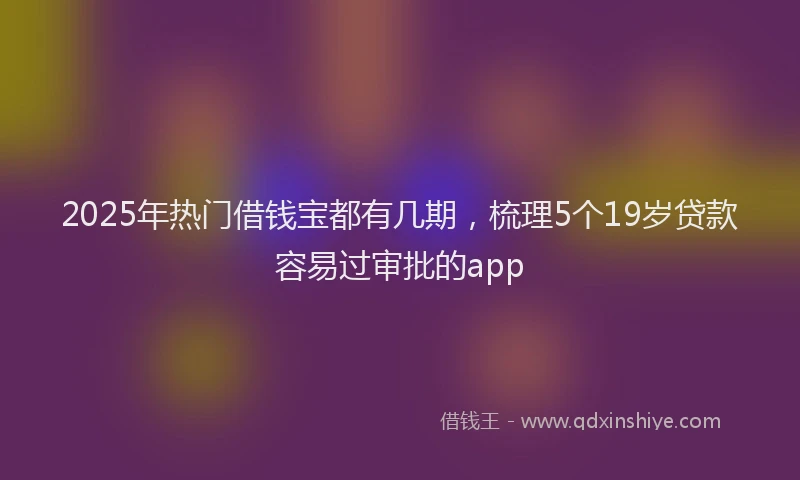 2025年热门借钱宝都有几期，梳理5个19岁贷款容易过审批的app