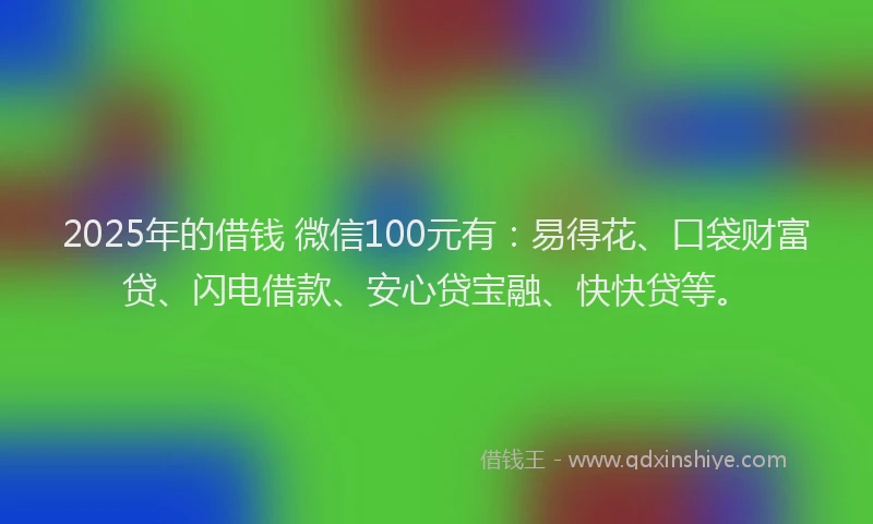 2025年的借钱 微信100元有：易得花、口袋财富贷、闪电借款、安心贷宝融、快快贷等。