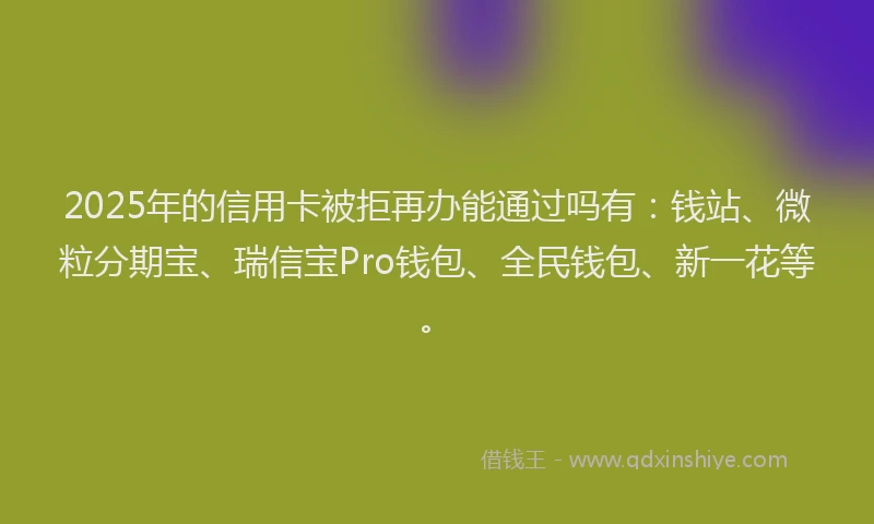 2025年的信用卡被拒再办能通过吗有：钱站、微粒分期宝、瑞信宝Pro钱包、全民钱包、新一花等。