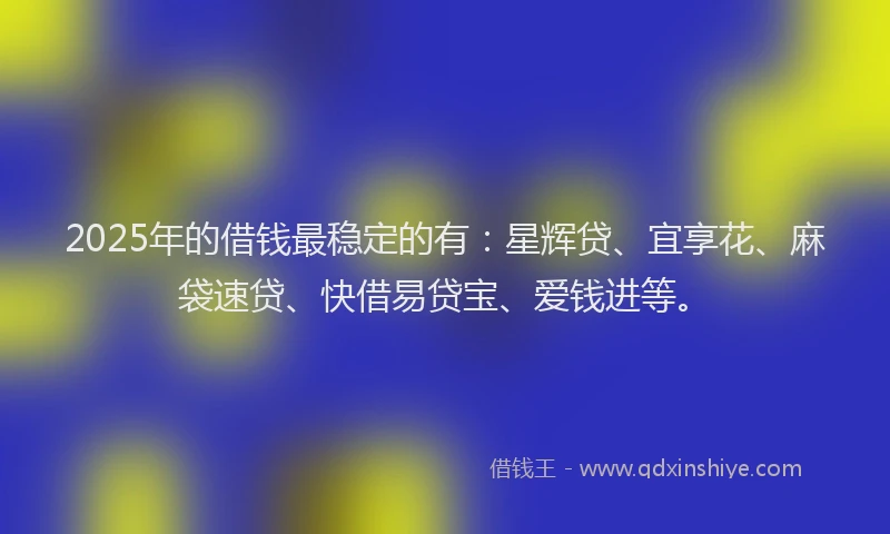 2025年的借钱最稳定的有：星辉贷、宜享花、麻袋速贷、快借易贷宝、爱钱进等。