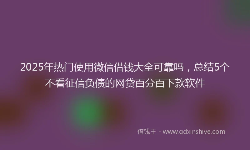 2025年热门使用微信借钱大全可靠吗，总结5个不看征信负债的网贷百分百下款软件