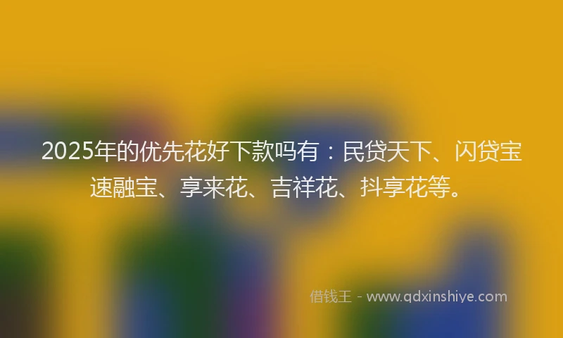 2025年的优先花好下款吗有：民贷天下、闪贷宝速融宝、享来花、吉祥花、抖享花等。