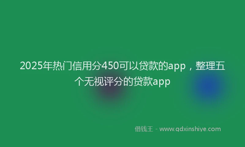 2025年热门信用分450可以贷款的app，整理五个无视评分的贷款app