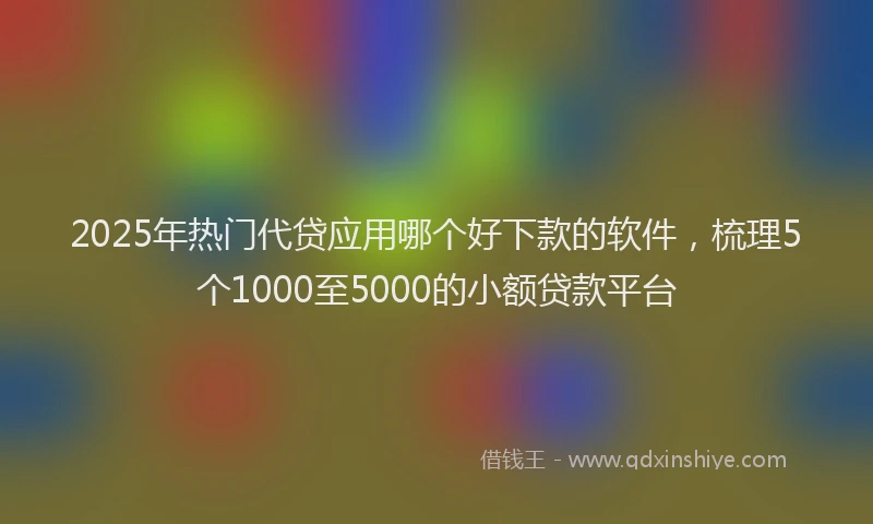 2025年热门代贷应用哪个好下款的软件，梳理5个1000至5000的小额贷款平台