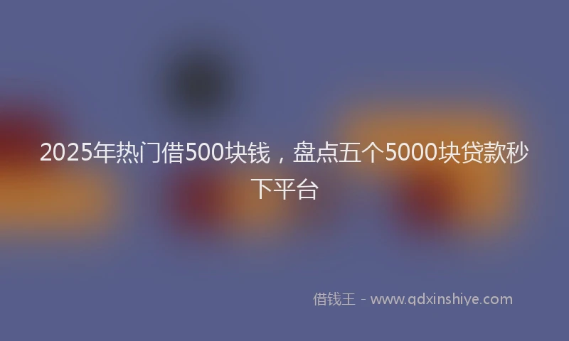 2025年热门借500块钱，盘点五个5000块贷款秒下平台