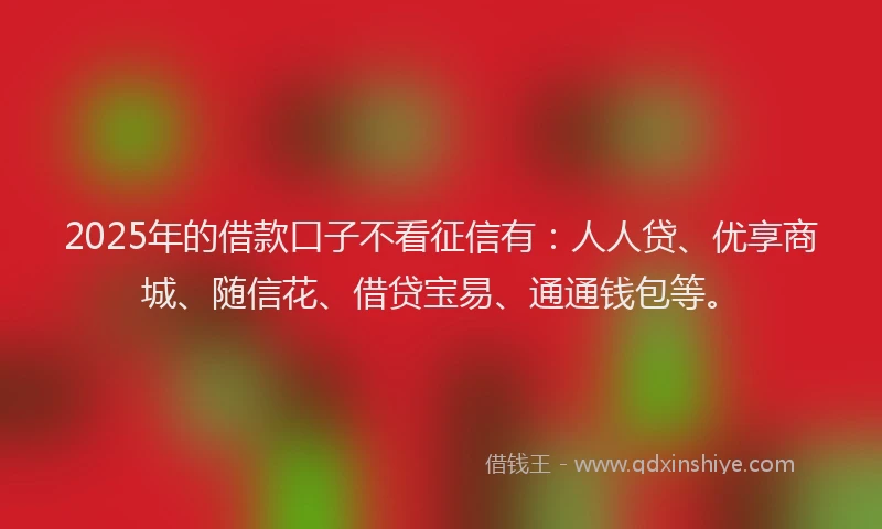 2025年的借款口子不看征信有：人人贷、优享商城、随信花、借贷宝易、通通钱包等。