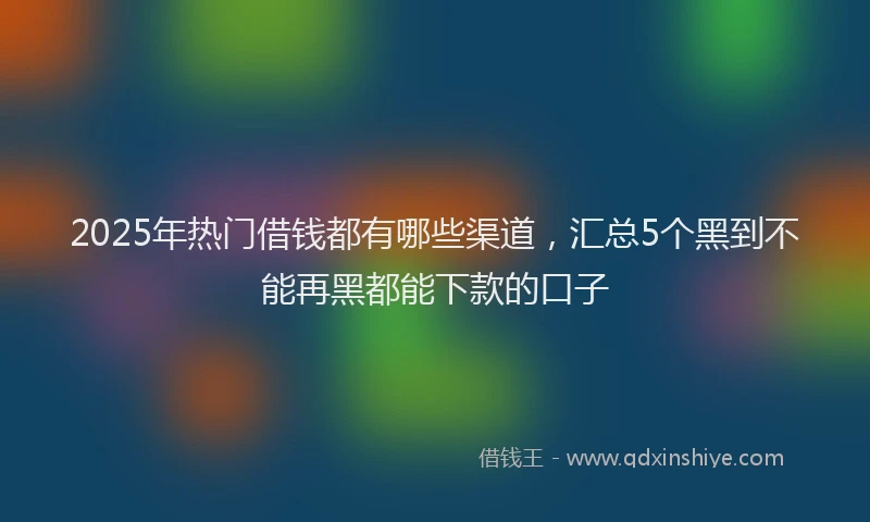 2025年热门借钱都有哪些渠道，汇总5个黑到不能再黑都能下款的口子