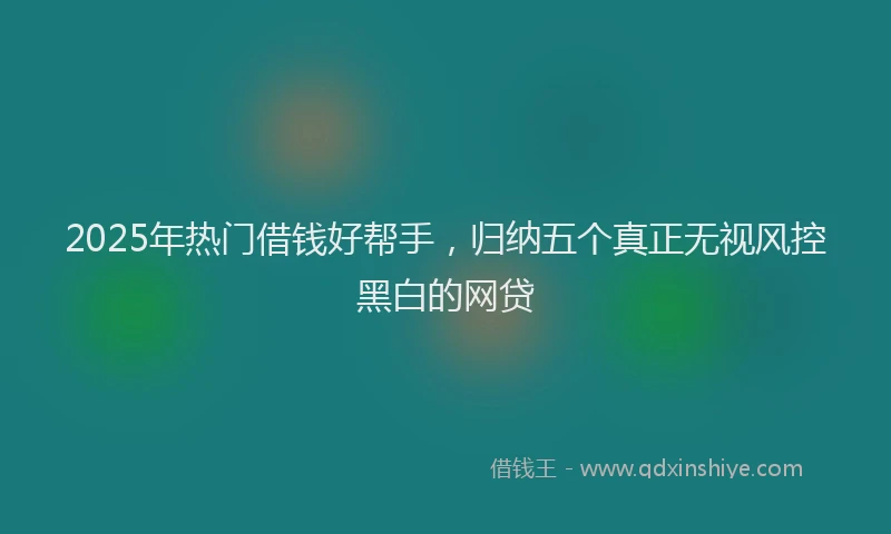 2025年热门借钱好帮手，归纳五个真正无视风控黑白的网贷