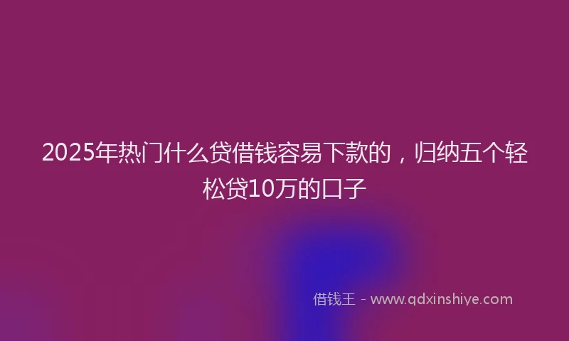 2025年热门什么贷借钱容易下款的，归纳五个轻松贷10万的口子