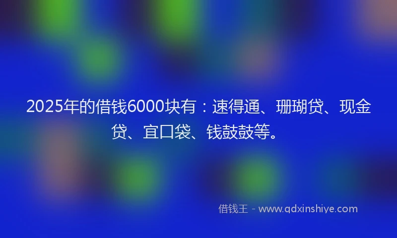 2025年的借钱6000块有：速得通、珊瑚贷、现金贷、宜口袋、钱鼓鼓等。