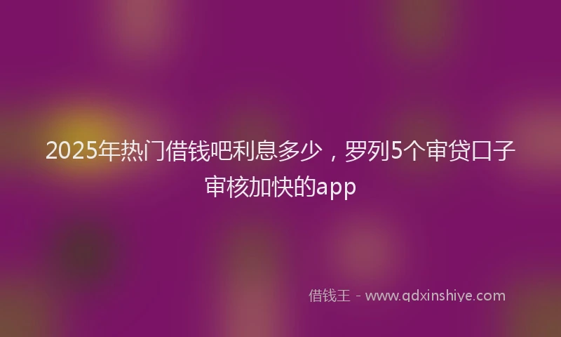 2025年热门借钱吧利息多少，罗列5个审贷口子审核加快的app