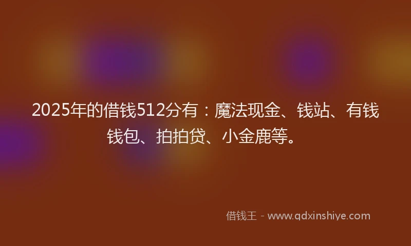 2025年的借钱512分有：魔法现金、钱站、有钱钱包、拍拍贷、小金鹿等。