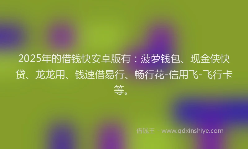 2025年的借钱快安卓版有：菠萝钱包、现金侠快贷、龙龙用、钱速借易行、畅行花-信用飞-飞行卡等。