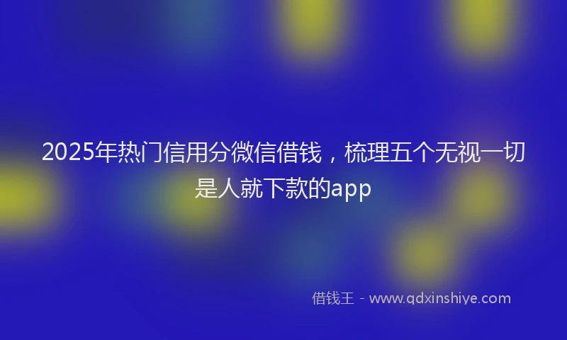2025年热门信用分微信借钱，梳理五个无视一切是人就下款的app