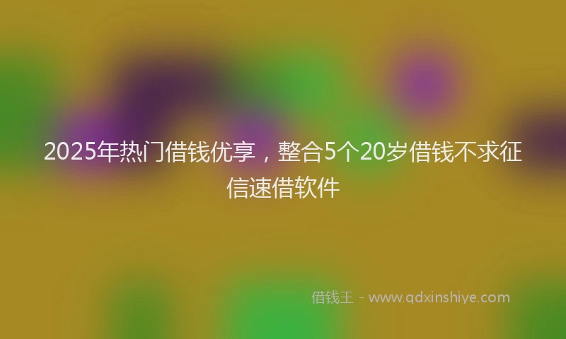 2025年热门借钱优享，整合5个20岁借钱不求征信速借软件