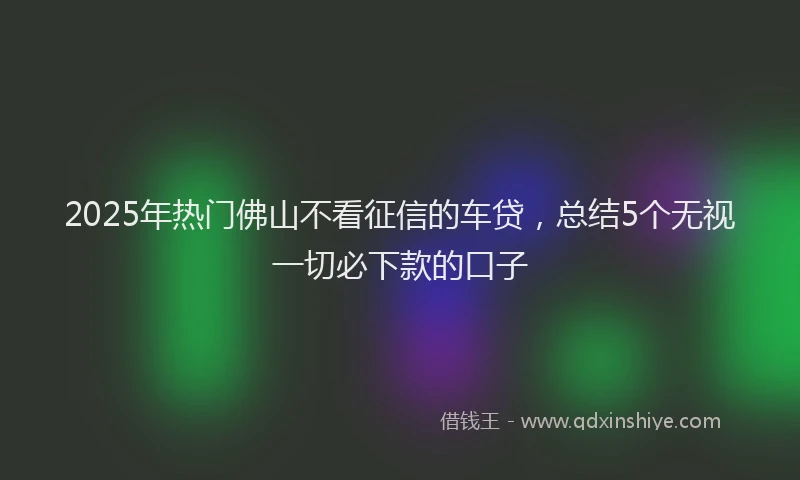 2025年热门佛山不看征信的车贷，总结5个无视一切必下款的口子