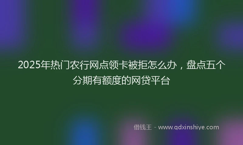 2025年热门农行网点领卡被拒怎么办，盘点五个分期有额度的网贷平台