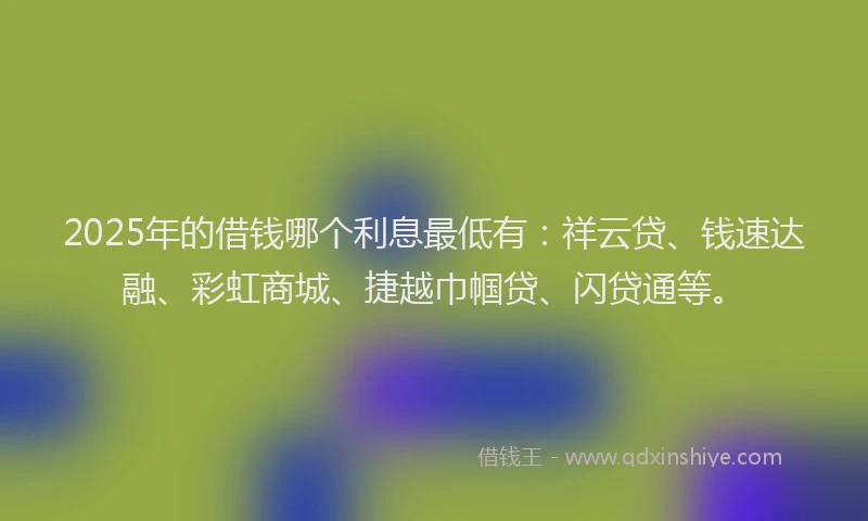 2025年的借钱哪个利息最低有：祥云贷、钱速达融、彩虹商城、捷越巾帼贷、闪贷通等。