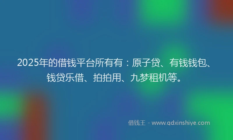 2025年的借钱平台所有有：原子贷、有钱钱包、钱贷乐借、拍拍用、九梦租机等。