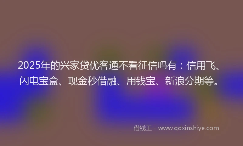 2025年的兴家贷优客通不看征信吗有：信用飞、闪电宝盒、现金秒借融、用钱宝、新浪分期等。