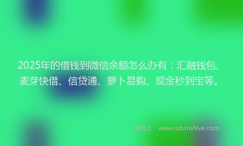 2025年的借钱到微信余额怎么办有：汇融钱包、麦芽快借、信贷通、萝卜易购、现金秒到宝等。