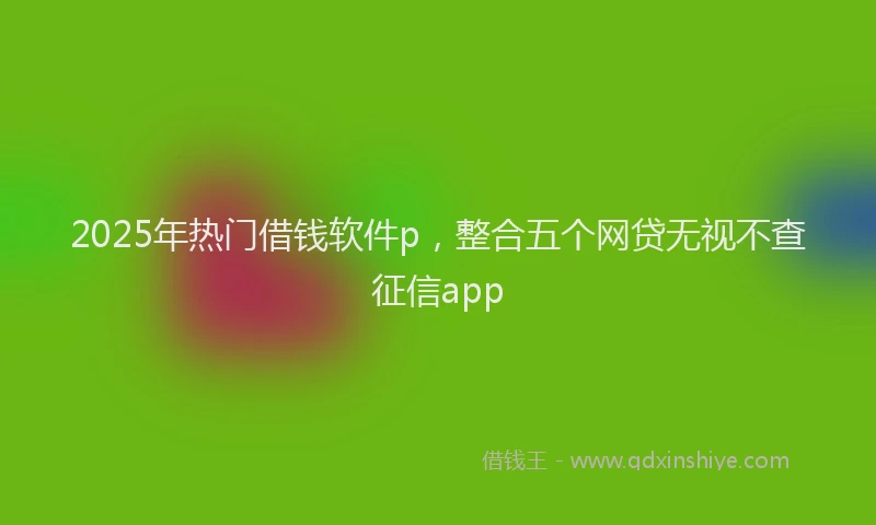 2025年热门借钱软件p，整合五个网贷无视不查征信app