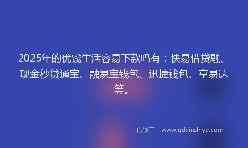 2025年的优钱生活容易下款吗有：快易借贷融、现金秒贷通宝、融易宝钱包、迅捷钱包、享易达等。