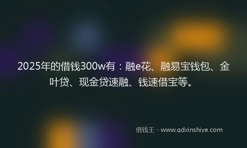 2025年的借钱300w有：融e花、融易宝钱包、金叶贷、现金贷速融、钱速借宝等。