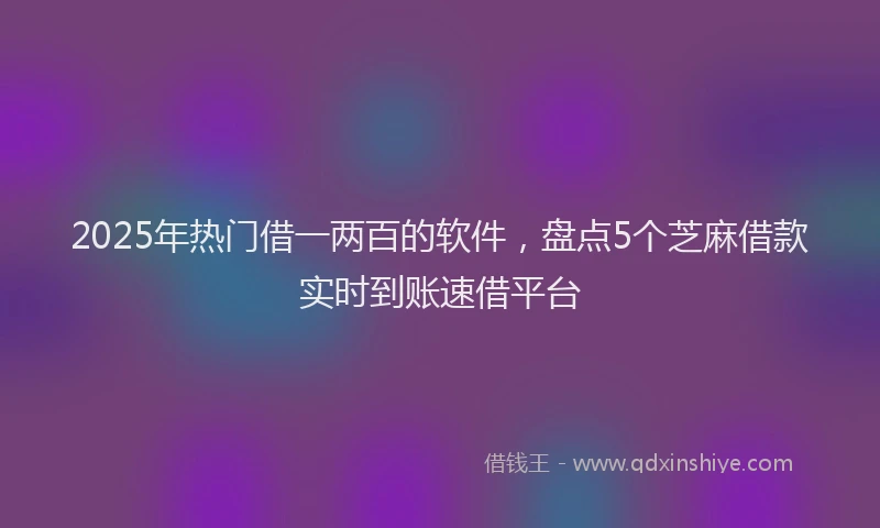 2025年热门借一两百的软件，盘点5个芝麻借款实时到账速借平台