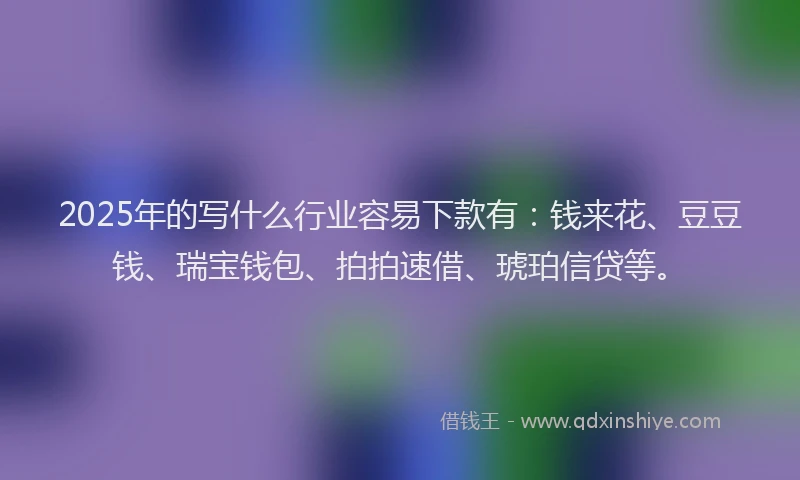 2025年的写什么行业容易下款有：钱来花、豆豆钱、瑞宝钱包、拍拍速借、琥珀信贷等。