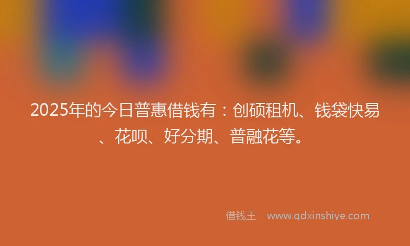 2025年的今日普惠借钱有：创硕租机、钱袋快易、花呗、好分期、普融花等。