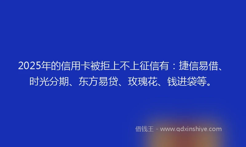 2025年的信用卡被拒上不上征信有：捷信易借、时光分期、东方易贷、玫瑰花、钱进袋等。