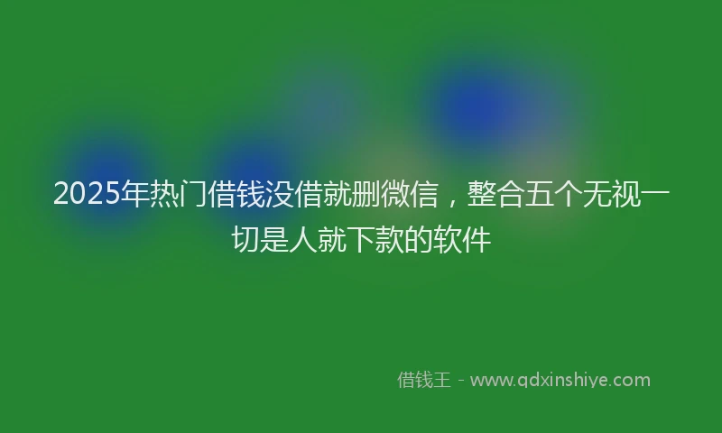 2025年热门借钱没借就删微信，整合五个无视一切是人就下款的软件