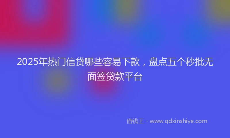 2025年热门信贷哪些容易下款，盘点五个秒批无面签贷款平台