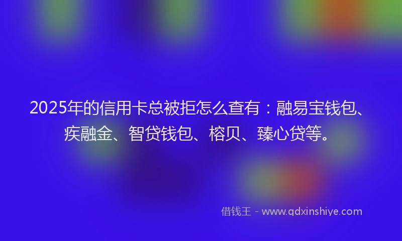 2025年的信用卡总被拒怎么查有：融易宝钱包、疾融金、智贷钱包、榕贝、臻心贷等。