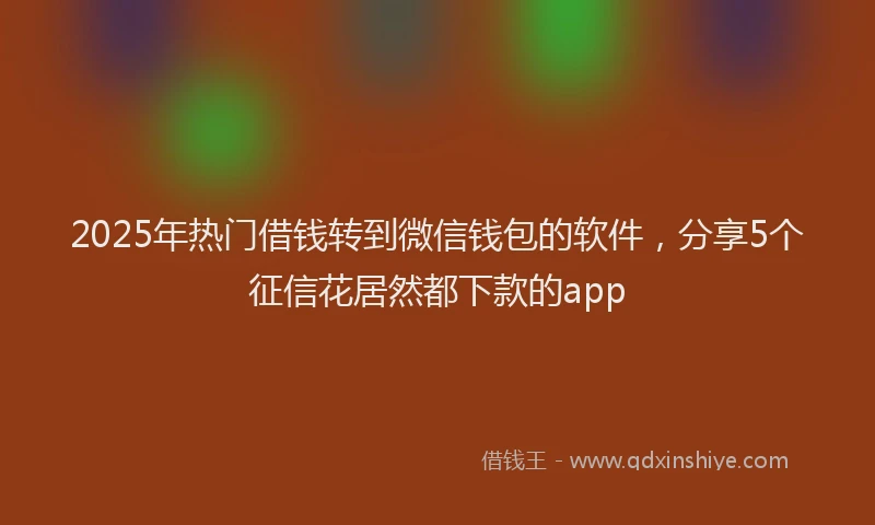 2025年热门借钱转到微信钱包的软件，分享5个征信花居然都下款的app