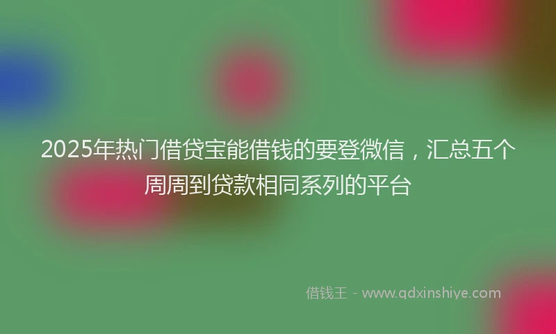 2025年热门借贷宝能借钱的要登微信，汇总五个周周到贷款相同系列的平台