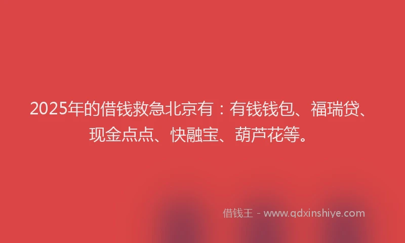2025年的借钱救急北京有：有钱钱包、福瑞贷、现金点点、快融宝、葫芦花等。
