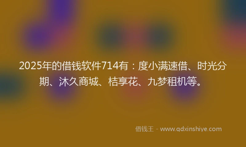 2025年的借钱软件714有：度小满速借、时光分期、沐久商城、桔享花、九梦租机等。