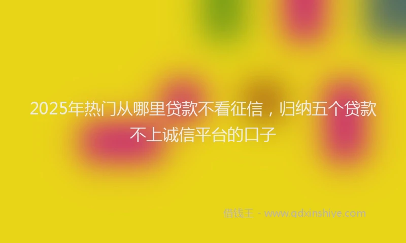 2025年热门从哪里贷款不看征信，归纳五个贷款不上诚信平台的口子