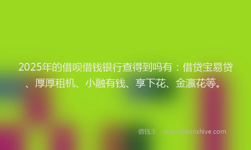 2025年的借呗借钱银行查得到吗有：借贷宝易贷、厚厚租机、小融有钱、享下花、金瀛花等。